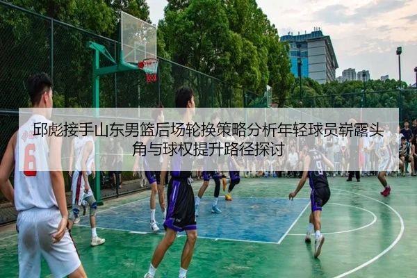 邱彪接手山东男篮后场轮换策略分析年轻球员崭露头角与球权提升路径探讨